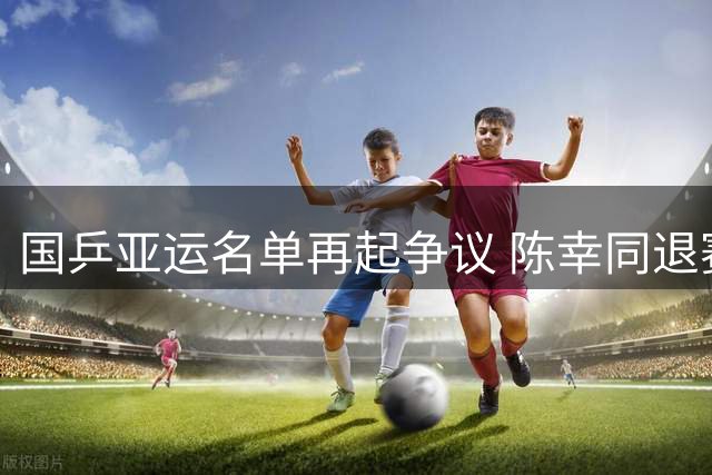 国乒亚运名单再起争议 陈幸同退赛凸显教练组用人策略
