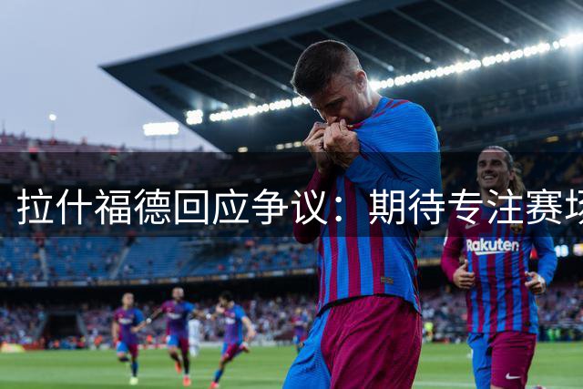 拉什福德回应争议：期待专注赛场远离舆论漩涡
