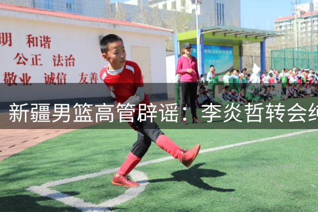 新疆男篮高管辟谣：李炎哲转会纯属谣言